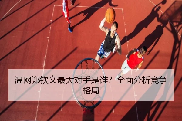 温网郑钦文最大对手是谁？全面分析竞争格局