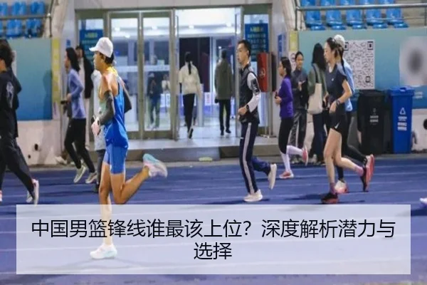 中国男篮锋线谁最该上位？深度解析潜力与选择